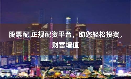 股票配 正规配资平台，助您轻松投资，财富增值