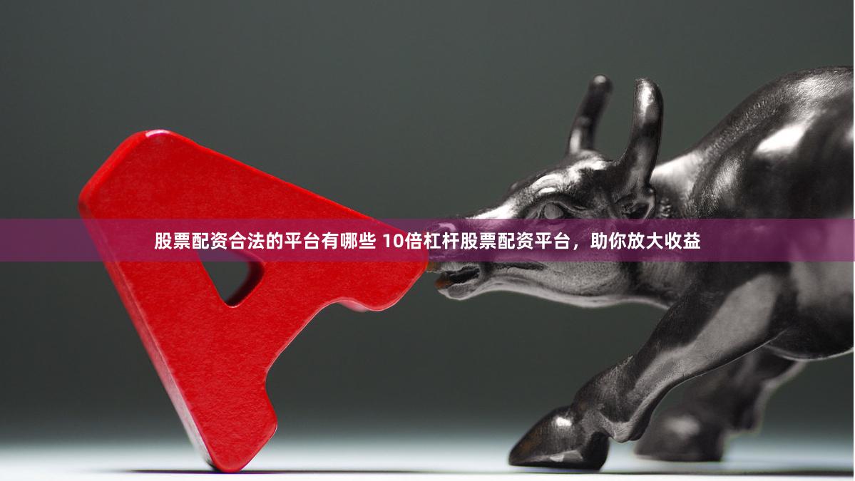 股票配资合法的平台有哪些 10倍杠杆股票配资平台，助你放大收益