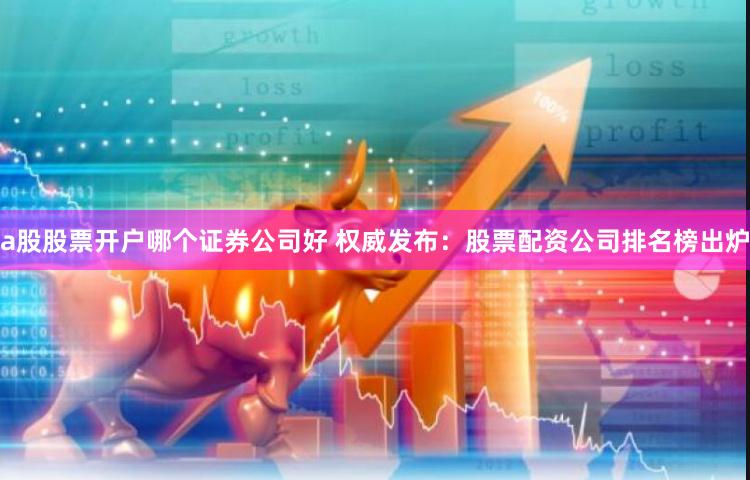 a股股票开户哪个证券公司好 权威发布：股票配资公司排名榜出炉