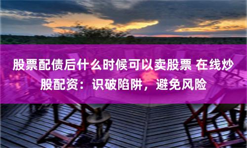 股票配债后什么时候可以卖股票 在线炒股配资：识破陷阱，避免风险