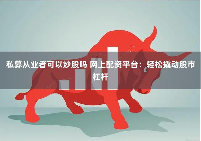 私募从业者可以炒股吗 网上配资平台：轻松撬动股市杠杆