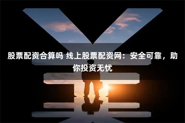 股票配资合算吗 线上股票配资网：安全可靠，助你投资无忧
