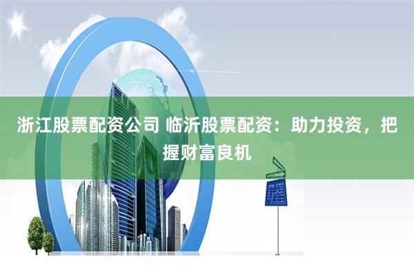 浙江股票配资公司 临沂股票配资：助力投资，把握财富良机