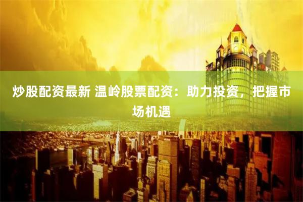 炒股配资最新 温岭股票配资：助力投资，把握市场机遇