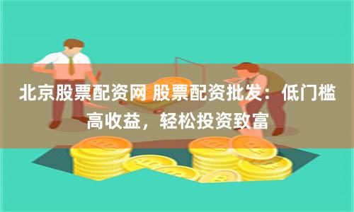 北京股票配资网 股票配资批发：低门槛高收益，轻松投资致富