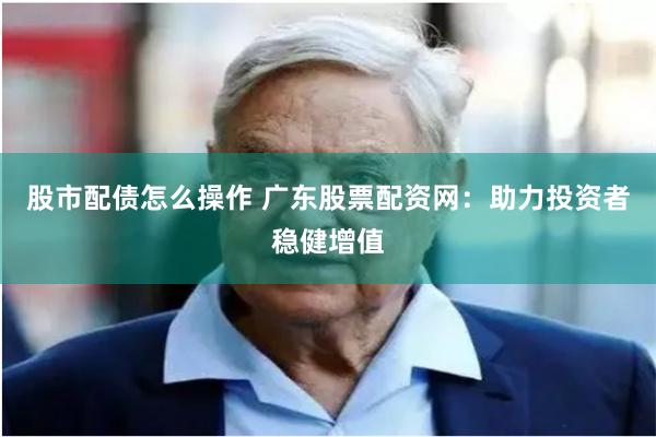 股市配债怎么操作 广东股票配资网：助力投资者稳健增值