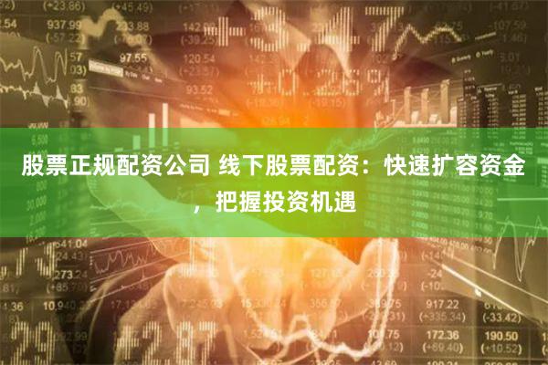 股票正规配资公司 线下股票配资：快速扩容资金，把握投资机遇