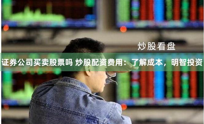 证券公司买卖股票吗 炒股配资费用：了解成本，明智投资