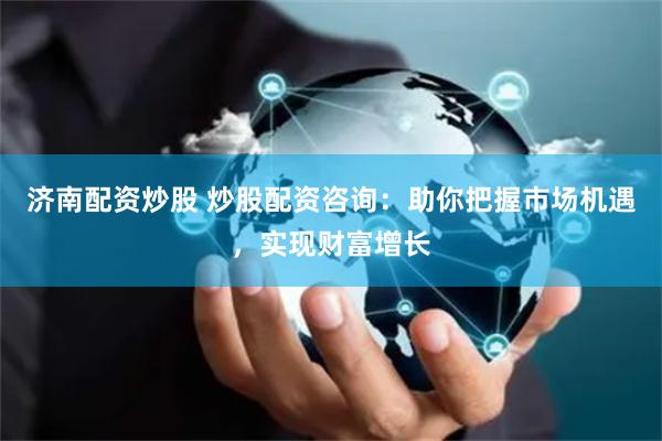 济南配资炒股 炒股配资咨询：助你把握市场机遇，实现财富增长