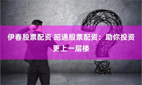 伊春股票配资 昭通股票配资：助你投资更上一层楼
