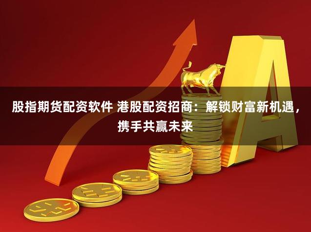 股指期货配资软件 港股配资招商：解锁财富新机遇，携手共赢未来