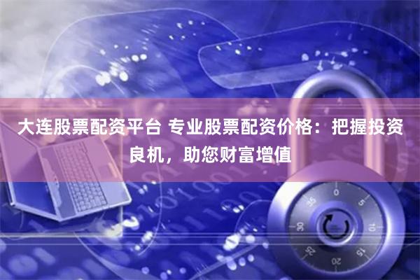 大连股票配资平台 专业股票配资价格：把握投资良机，助您财富增值