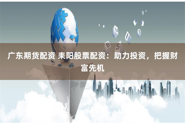 广东期货配资 耒阳股票配资：助力投资，把握财富先机