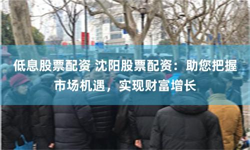 低息股票配资 沈阳股票配资：助您把握市场机遇，实现财富增长