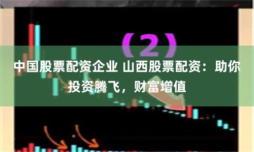 中国股票配资企业 山西股票配资：助你投资腾飞，财富增值