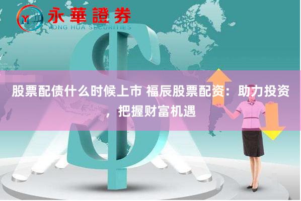 股票配债什么时候上市 福辰股票配资：助力投资，把握财富机遇