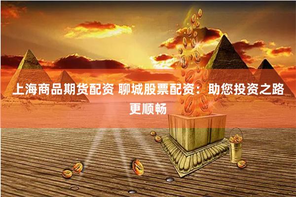 上海商品期货配资 聊城股票配资：助您投资之路更顺畅