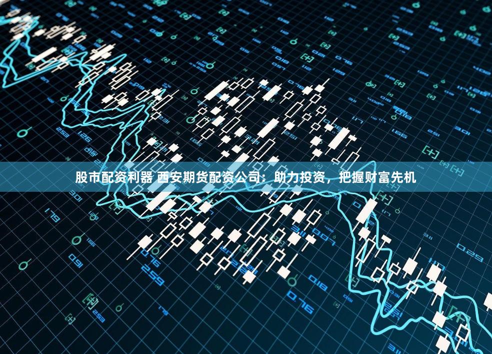 股市配资利器 西安期货配资公司：助力投资，把握财富先机