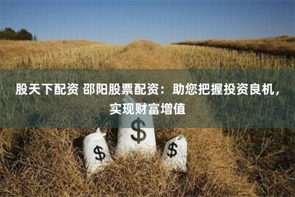 股天下配资 邵阳股票配资：助您把握投资良机，实现财富增值