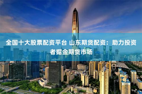 全国十大股票配资平台 山东期货配资：助力投资者掘金期货市场