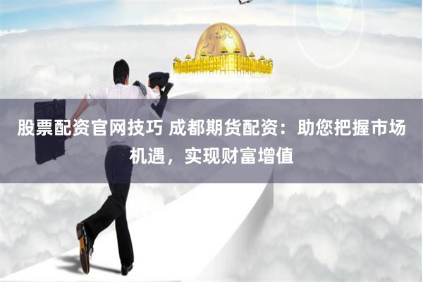 股票配资官网技巧 成都期货配资：助您把握市场机遇，实现财富增值