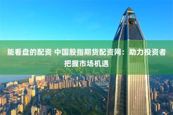 能看盘的配资 中国股指期货配资网：助力投资者把握市场机遇