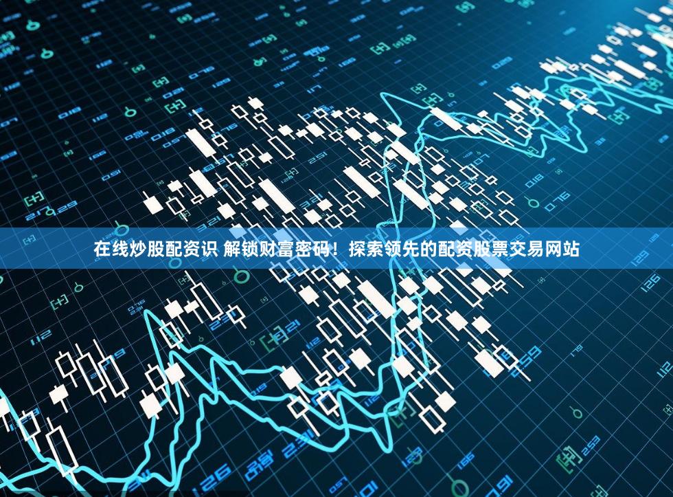 在线炒股配资识 解锁财富密码！探索领先的配资股票交易网站