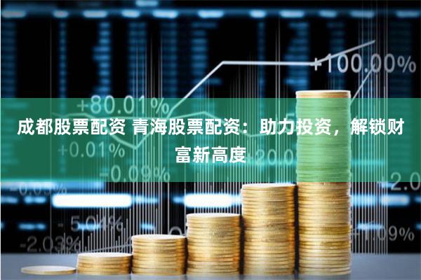 成都股票配资 青海股票配资：助力投资，解锁财富新高度