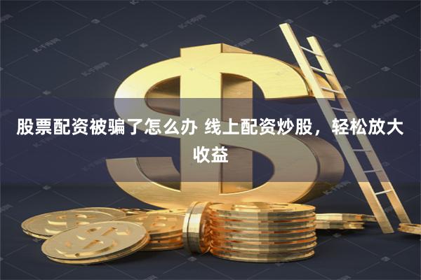 股票配资被骗了怎么办 线上配资炒股，轻松放大收益