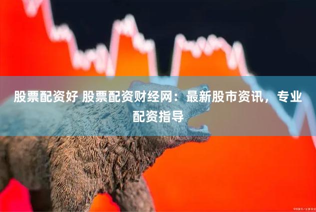 股票配资好 股票配资财经网：最新股市资讯，专业配资指导