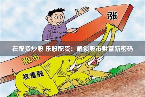 在配资炒股 乐股配资：解锁股市财富新密码