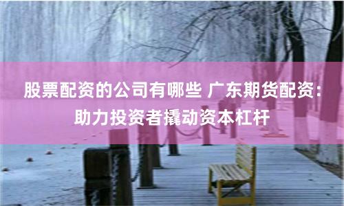 股票配资的公司有哪些 广东期货配资：助力投资者撬动资本杠杆