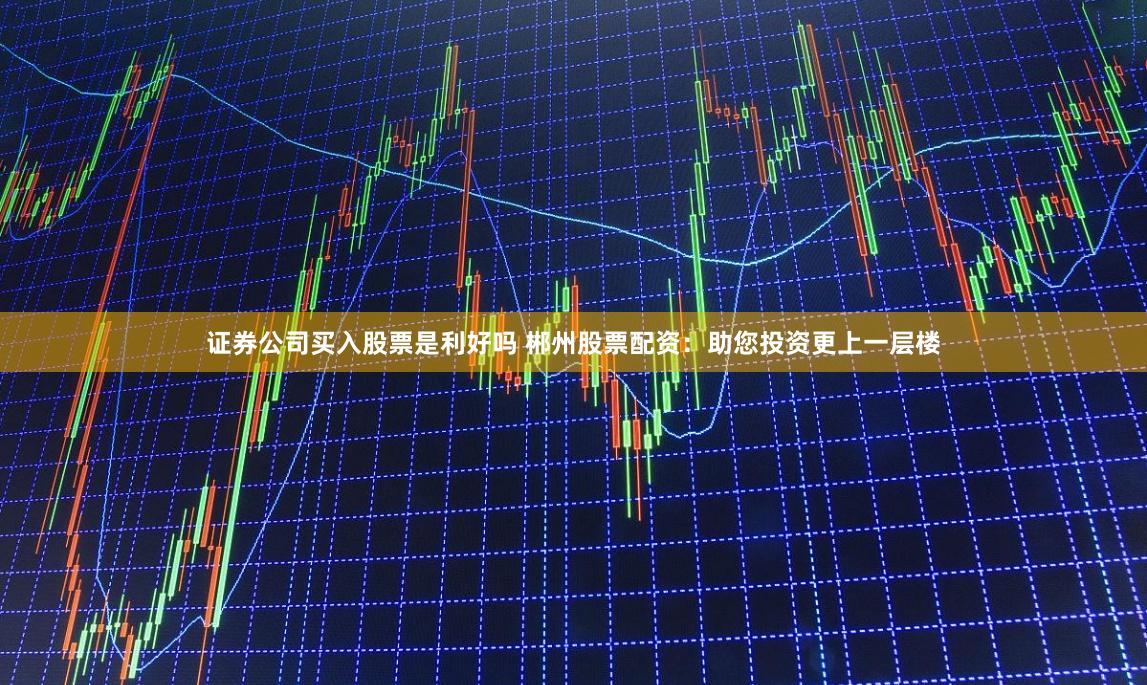 证券公司买入股票是利好吗 郴州股票配资：助您投资更上一层楼