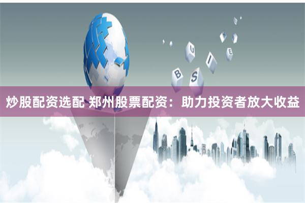 炒股配资选配 郑州股票配资：助力投资者放大收益