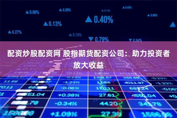 配资炒股配资网 股指期货配资公司：助力投资者放大收益