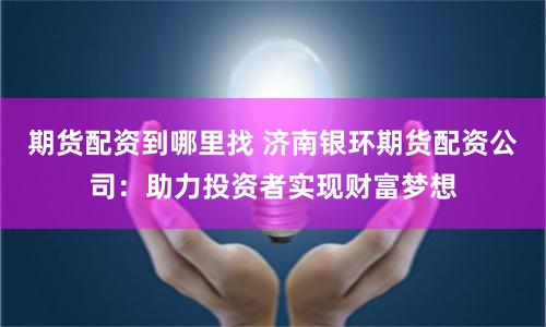 期货配资到哪里找 济南银环期货配资公司：助力投资者实现财富梦想