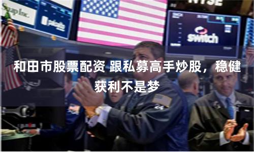 和田市股票配资 跟私募高手炒股，稳健获利不是梦