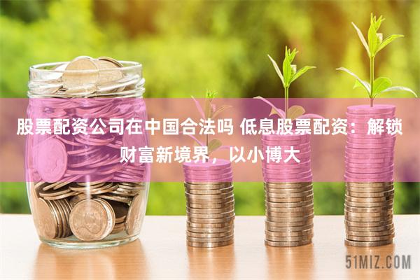 股票配资公司在中国合法吗 低息股票配资：解锁财富新境界，以小博大