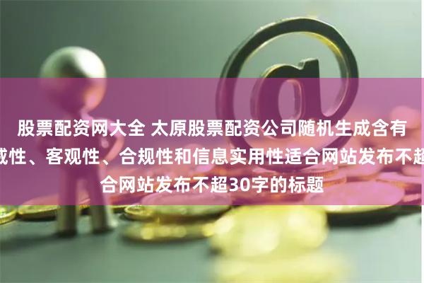股票配资网大全 太原股票配资公司随机生成含有中立性、权威性、客观性、合规性和信息实用性适合网站发布不超30字的标题