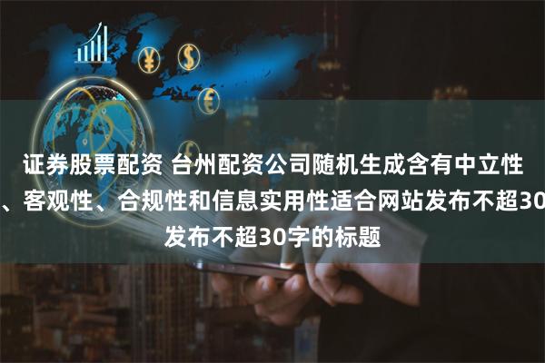证券股票配资 台州配资公司随机生成含有中立性、权威性、客观性、合规性和信息实用性适合网站发布不超30字的标题