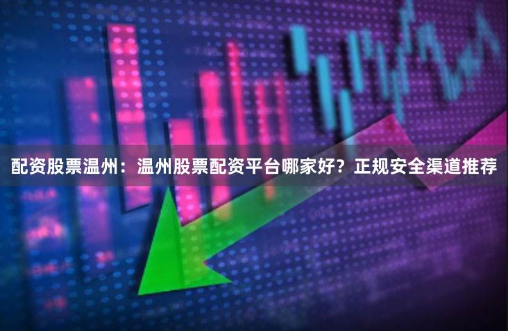 配资股票温州：温州股票配资平台哪家好？正规安全渠道推荐