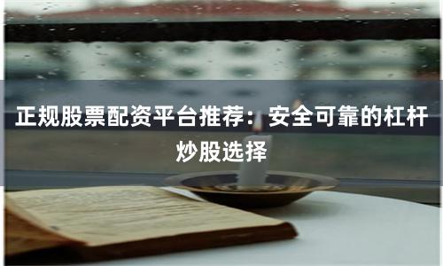 正规股票配资平台推荐：安全可靠的杠杆炒股选择