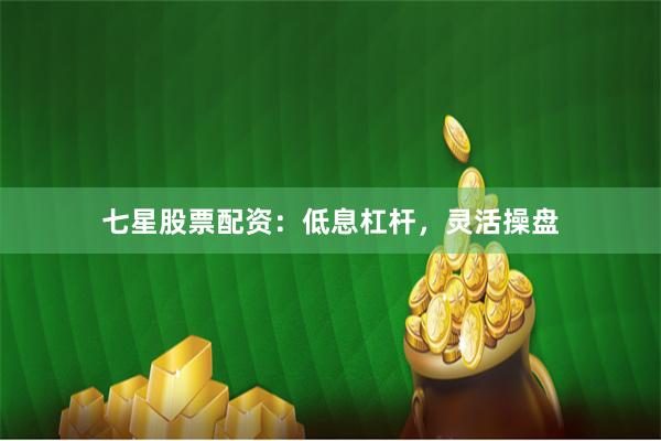 七星股票配资：低息杠杆，灵活操盘