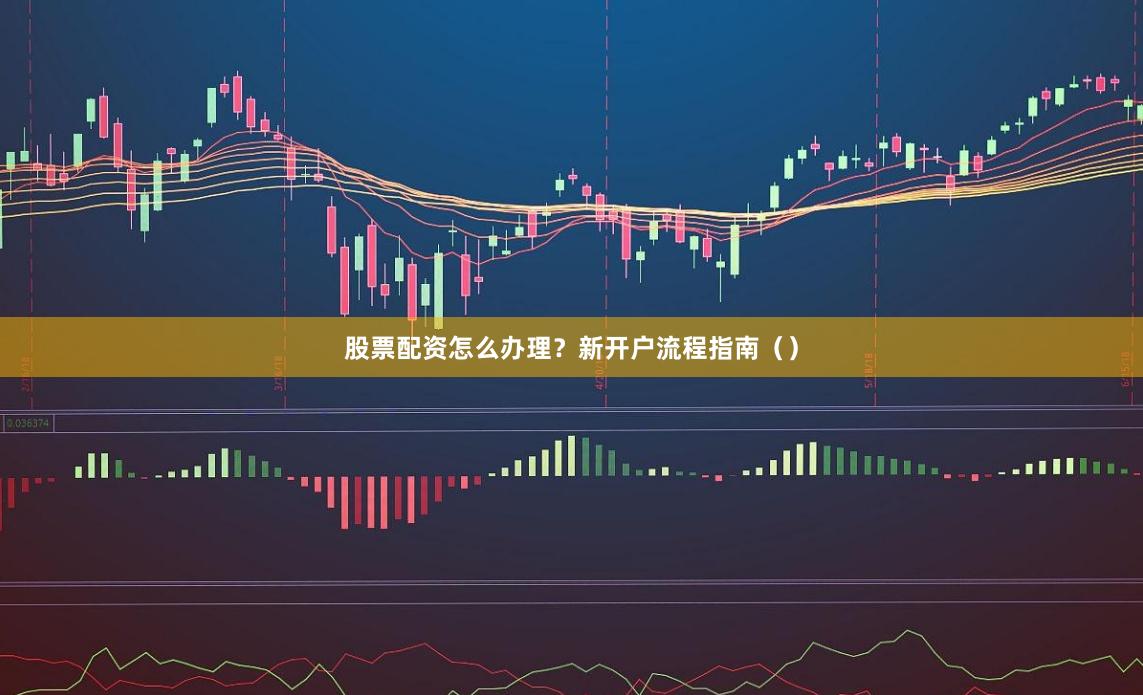 股票配资怎么办理？新开户流程指南（）